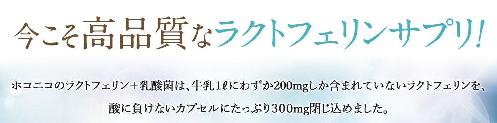今こそ高品質なラクトフェリンサプリ!ホコニコのラクトフェリン+乳酸菌は、牛乳1ℓにわずか200mgしか含まれていないラクトフェリンを、酸に負けないカプセルにたっぷり300mg閉じ込めました。